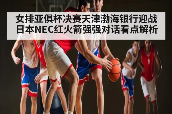 女排亚俱杯决赛天津渤海银行迎战日本NEC红火箭强强对话看点解析